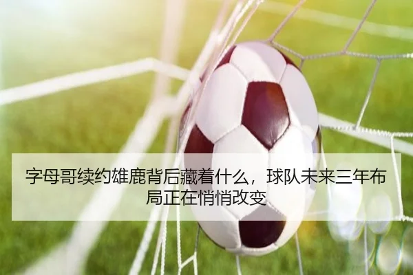 字母哥续约雄鹿背后藏着什么，球队未来三年布局正在悄悄改变